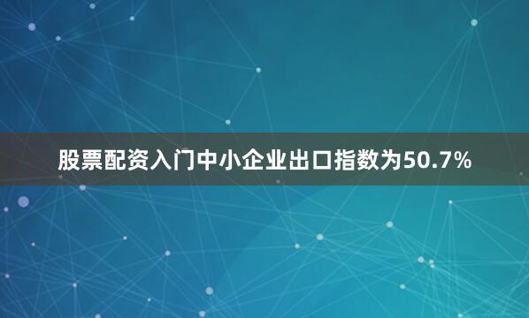 股票配资入门中小企业出口指数为50.7%