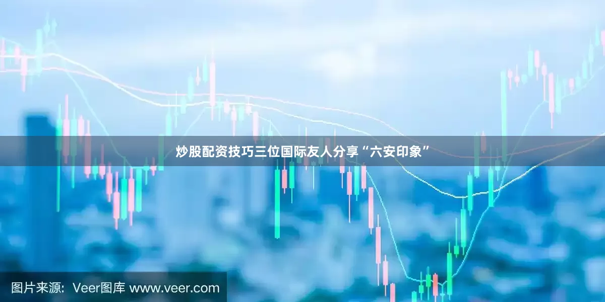 炒股配资技巧三位国际友人分享“六安印象”