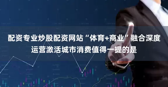 配资专业炒股配资网站“体育+商业”融合深度运营激活城市消费值得一提的是