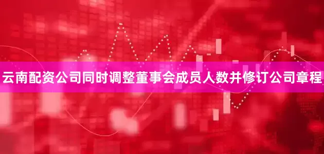 云南配资公司同时调整董事会成员人数并修订公司章程