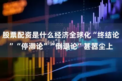 股票配资是什么经济全球化“终结论”“停滞论”“倒退论”甚嚣尘上