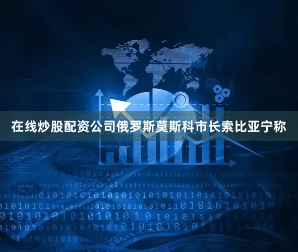 在线炒股配资公司俄罗斯莫斯科市长索比亚宁称