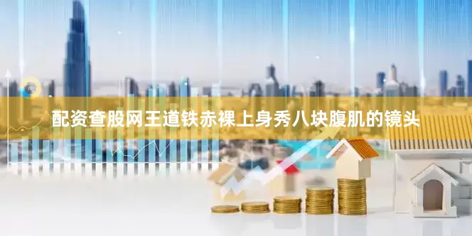 配资查股网王道铁赤裸上身秀八块腹肌的镜头