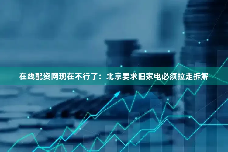 在线配资网现在不行了：北京要求旧家电必须拉走拆解