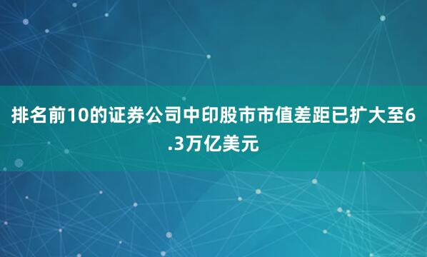 排名前10的证券公司中印股市市值差距已扩大至6.3万亿美元