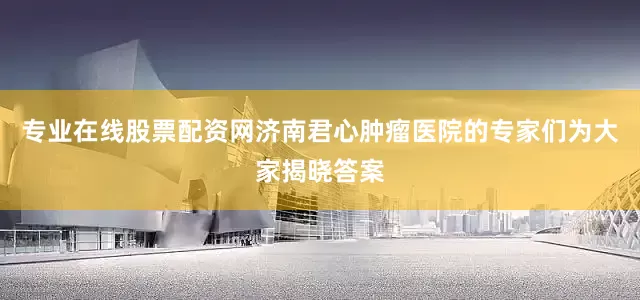 专业在线股票配资网济南君心肿瘤医院的专家们为大家揭晓答案