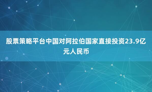 股票策略平台中国对阿拉伯国家直接投资23.9亿元人民币