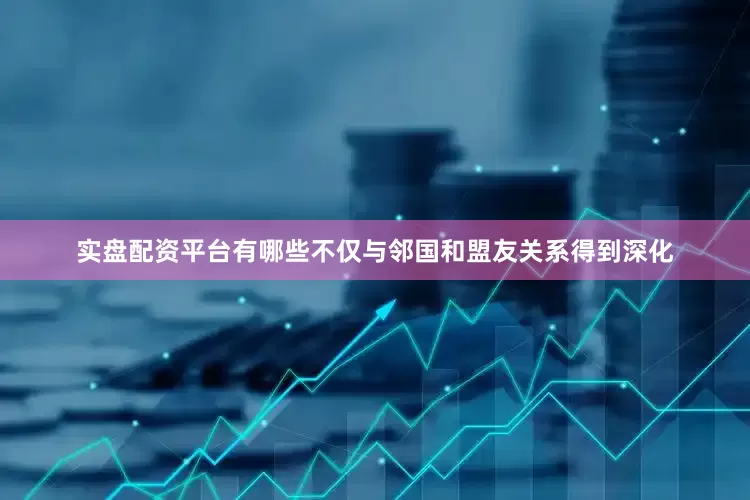 实盘配资平台有哪些不仅与邻国和盟友关系得到深化