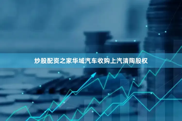 炒股配资之家华域汽车收购上汽清陶股权