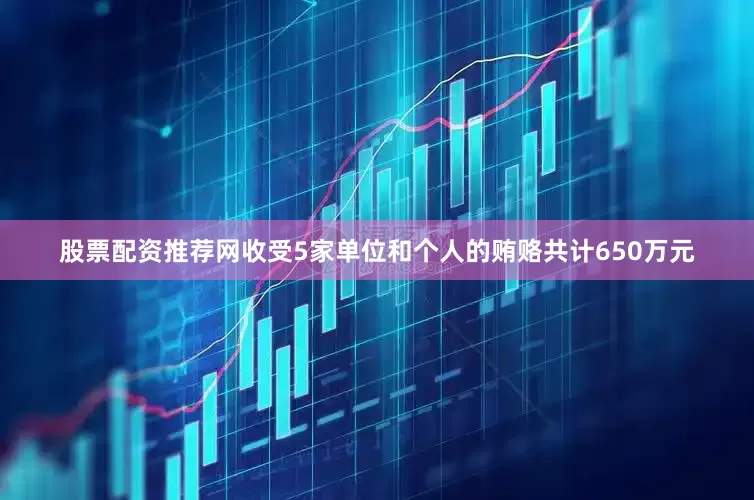 股票配资推荐网收受5家单位和个人的贿赂共计650万元
