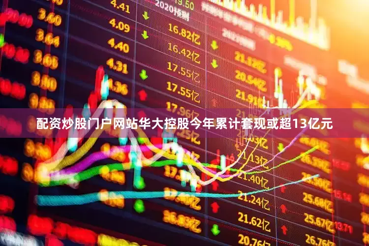配资炒股门户网站华大控股今年累计套现或超13亿元